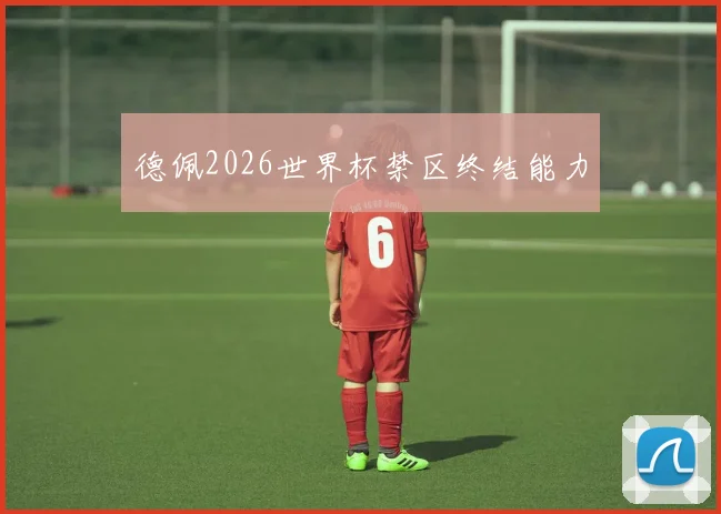 德佩2026世界杯禁区终结能力