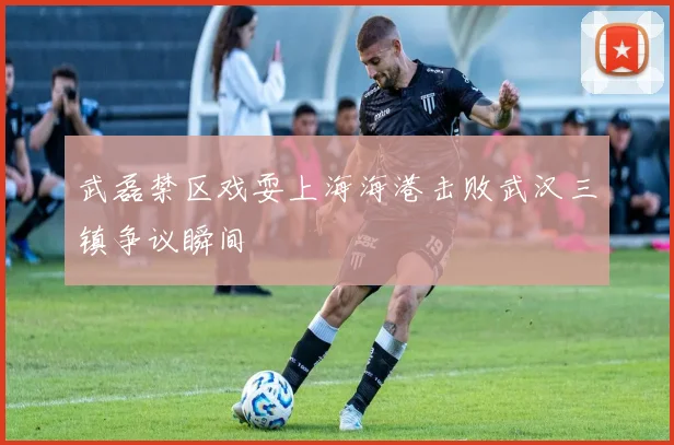 武磊禁区戏耍上海海港击败武汉三镇争议瞬间