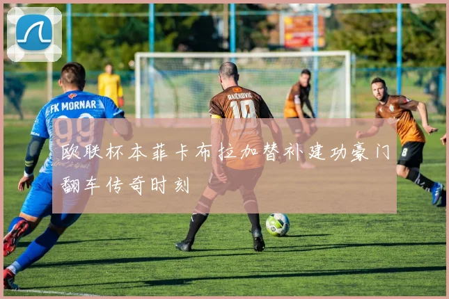 欧联杯本菲卡布拉加替补建功豪门翻车传奇时刻