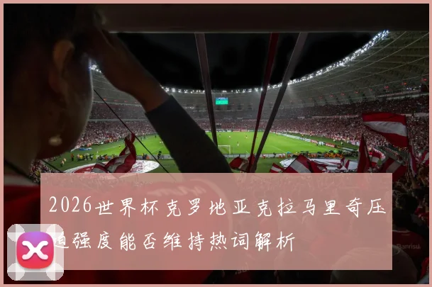 2026世界杯克罗地亚克拉马里奇压迫强度能否维持热词解析