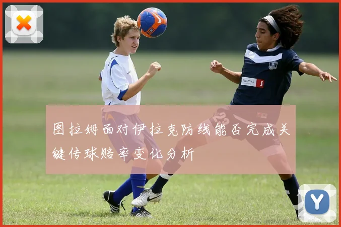 图拉姆面对伊拉克防线能否完成关键传球赔率变化分析
