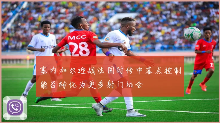 塞内加尔迎战法国时传中落点控制能否转化为更多射门机会