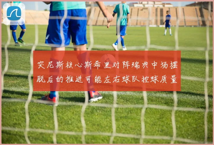 突尼斯核心斯希里对阵瑞典中场摆脱后的推进可能左右球队控球质量
