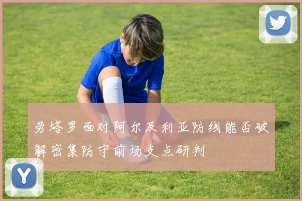 劳塔罗面对阿尔及利亚防线能否破解密集防守前场支点研判