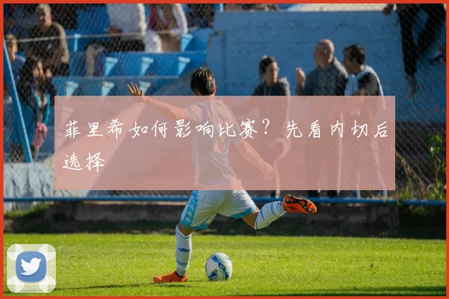 菲里希如何影响比赛？先看内切后选择