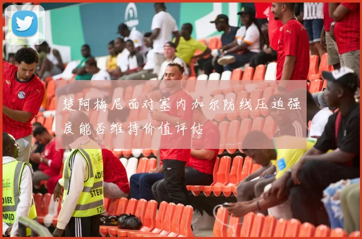 楚阿梅尼面对塞内加尔防线压迫强度能否维持价值评估
