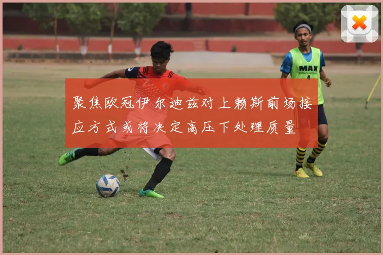 聚焦欧冠伊尔迪兹对上赖斯前场接应方式或将决定高压下处理质量