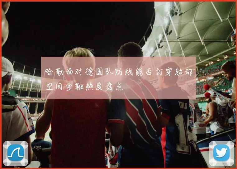 哈勒面对德国队防线能否打穿肋部空间金靴热度盘点