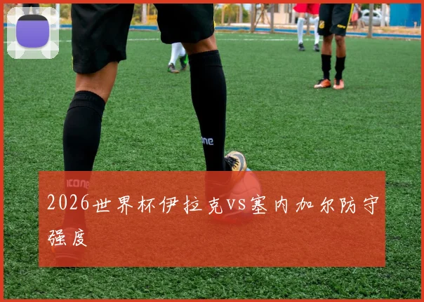 2026世界杯伊拉克vs塞内加尔防守强度