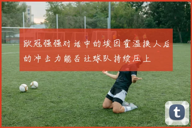 欧冠强强对话中的埃因霍温换人后的冲击力能否让球队持续压上