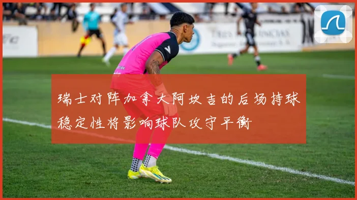 瑞士对阵加拿大阿坎吉的后场持球稳定性将影响球队攻守平衡