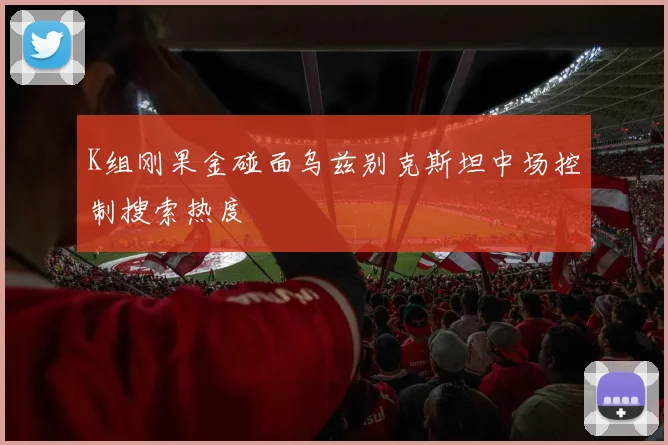K组刚果金碰面乌兹别克斯坦中场控制搜索热度