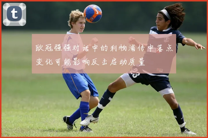 欧冠强强对话中的利物浦传中落点变化可能影响反击启动质量
